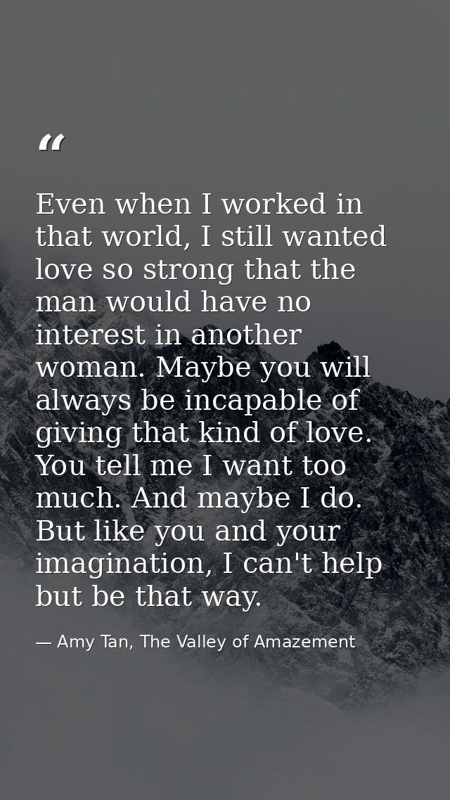 Even when I worked in that world, I still wanted love so strong that the man would have no interest in another woman. Ma — Amy Tan, The Valley of Amazement