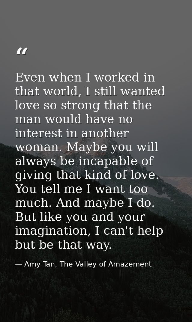 Even when I worked in that world, I still wanted love so strong that the man would have no interest in another woman. Ma — Amy Tan, The Valley of Amazement