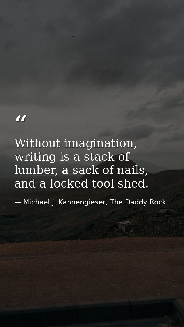 Without imagination, writing is a stack of lumber, a sack of nails, and a locked tool shed. — Michael J. Kannengieser, The Daddy Rock