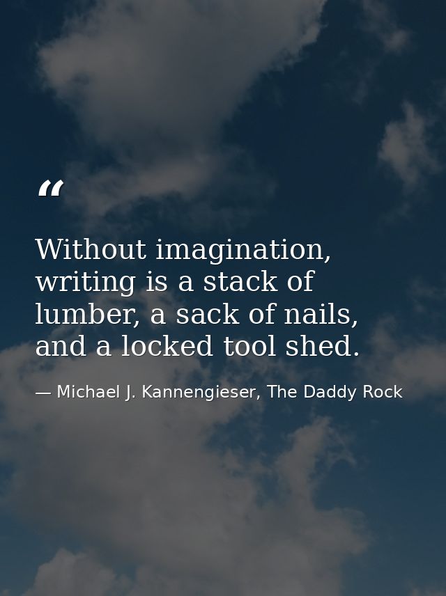 Without imagination, writing is a stack of lumber, a sack of nails, and a locked tool shed. — Michael J. Kannengieser, The Daddy Rock
