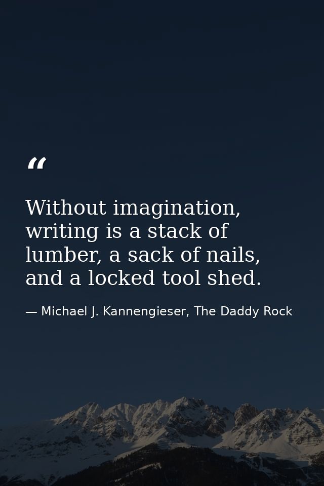 Without imagination, writing is a stack of lumber, a sack of nails, and a locked tool shed. — Michael J. Kannengieser, The Daddy Rock