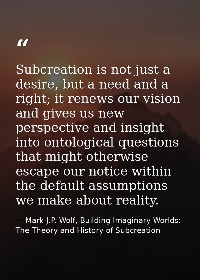 Subcreation is not just a desire, but a need and a right; it renews our vision and gives us new perspective and insight  — Mark J.P. Wolf, Building Imaginary Worlds: The Theory and History of Subcreation