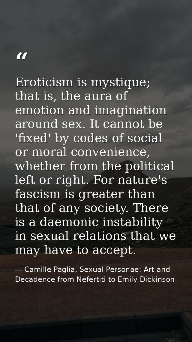 Eroticism is mystique; that is, the aura of emotion and imagination around sex. It cannot be 'fixed' by codes of social  — Camille Paglia, Sexual Personae: Art and Decadence from Nefertiti to Emily Dickinson
