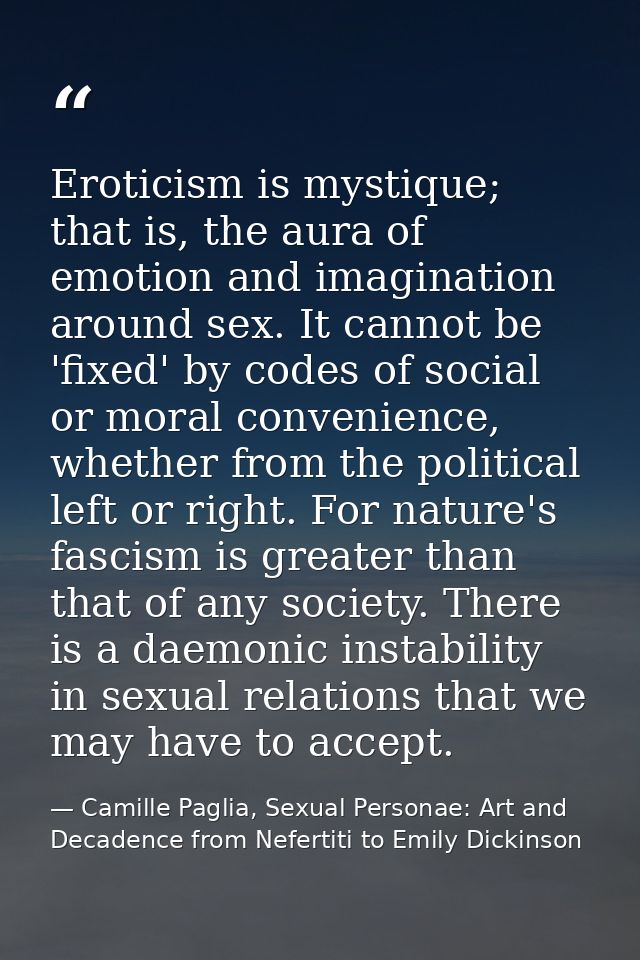 Eroticism is mystique; that is, the aura of emotion and imagination around sex. It cannot be 'fixed' by codes of social  — Camille Paglia, Sexual Personae: Art and Decadence from Nefertiti to Emily Dickinson