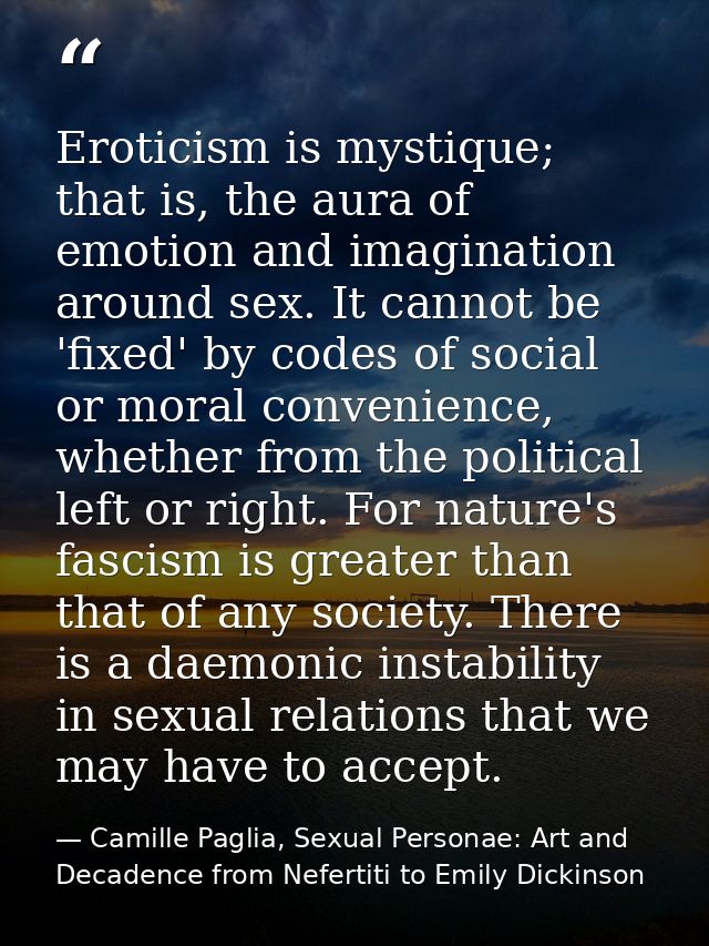 Eroticism is mystique; that is, the aura of emotion and imagination around sex. It cannot be 'fixed' by codes of social  — Camille Paglia, Sexual Personae: Art and Decadence from Nefertiti to Emily Dickinson
