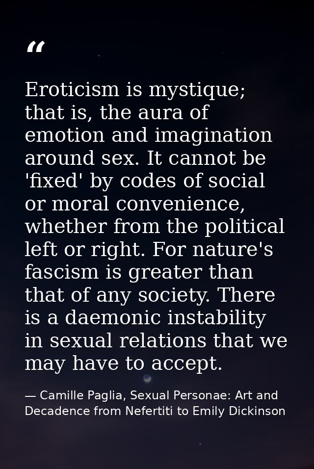 Eroticism is mystique; that is, the aura of emotion and imagination around sex. It cannot be 'fixed' by codes of social  — Camille Paglia, Sexual Personae: Art and Decadence from Nefertiti to Emily Dickinson