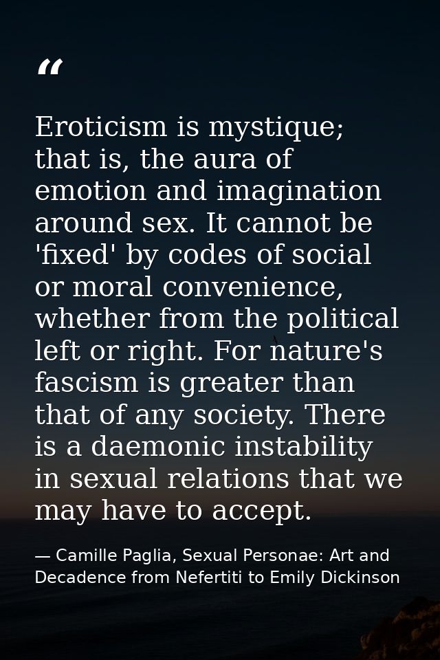 Eroticism is mystique; that is, the aura of emotion and imagination around sex. It cannot be 'fixed' by codes of social  — Camille Paglia, Sexual Personae: Art and Decadence from Nefertiti to Emily Dickinson