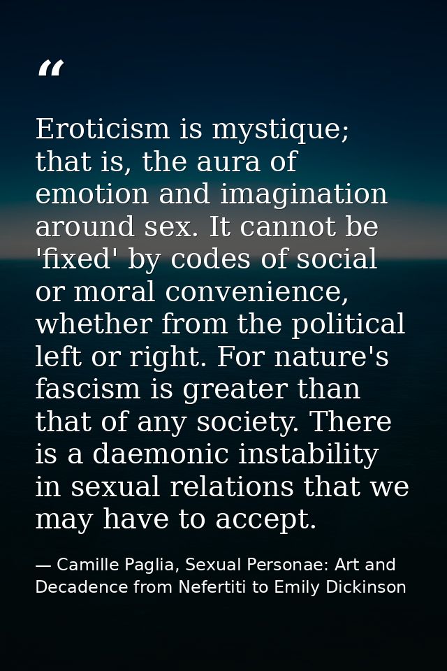 Eroticism is mystique; that is, the aura of emotion and imagination around sex. It cannot be 'fixed' by codes of social  — Camille Paglia, Sexual Personae: Art and Decadence from Nefertiti to Emily Dickinson