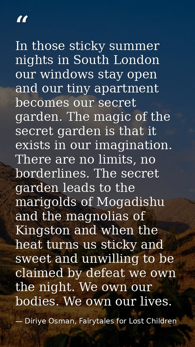 In those sticky summer nights in South London our windows stay open and our tiny apartment becomes our secret garden. Th — Diriye Osman, Fairytales for Lost Children