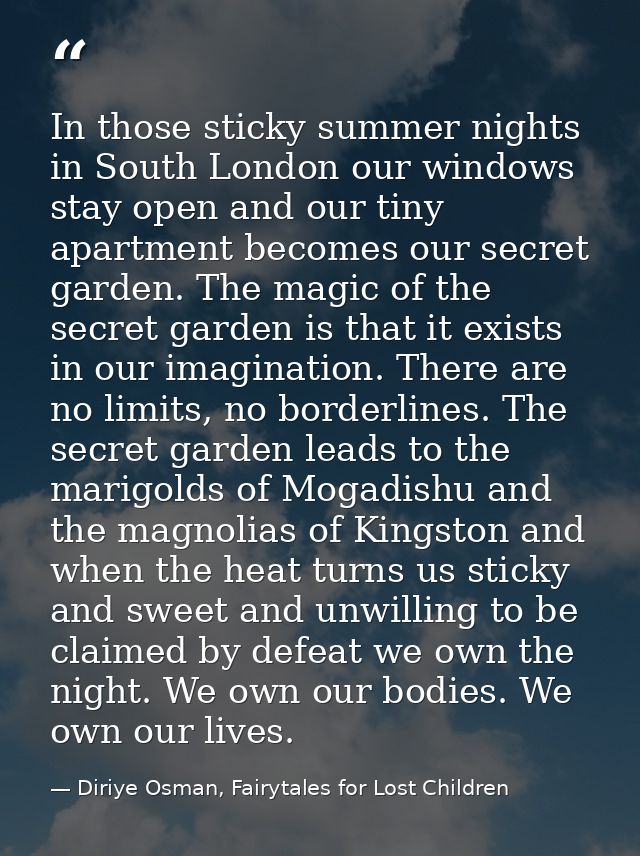 In those sticky summer nights in South London our windows stay open and our tiny apartment becomes our secret garden. Th — Diriye Osman, Fairytales for Lost Children