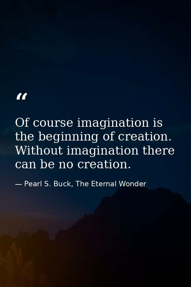 Of course imagination is the beginning of creation. Without imagination there can be no creation. — Pearl S. Buck, The Eternal Wonder