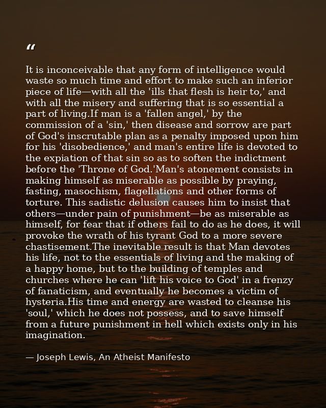 It is inconceivable that any form of intelligence would waste so much time and effort to make such an inferior piece of  — Joseph Lewis, An Atheist Manifesto