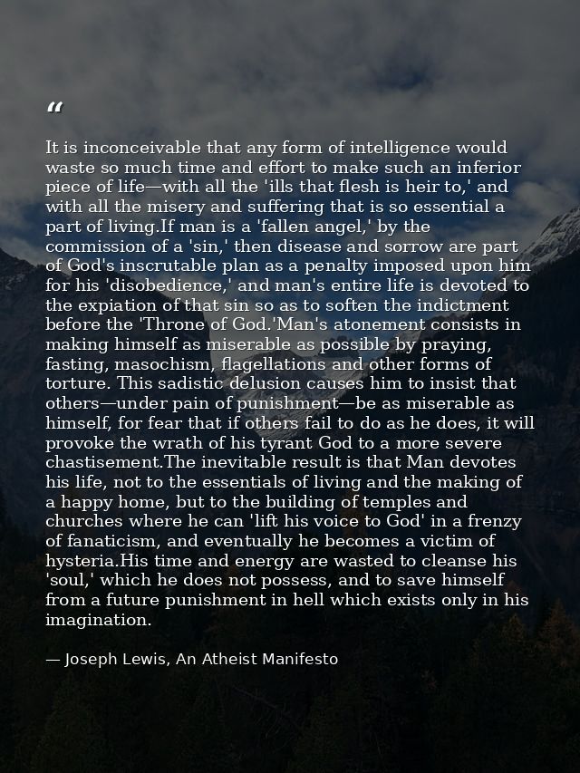It is inconceivable that any form of intelligence would waste so much time and effort to make such an inferior piece of  — Joseph Lewis, An Atheist Manifesto