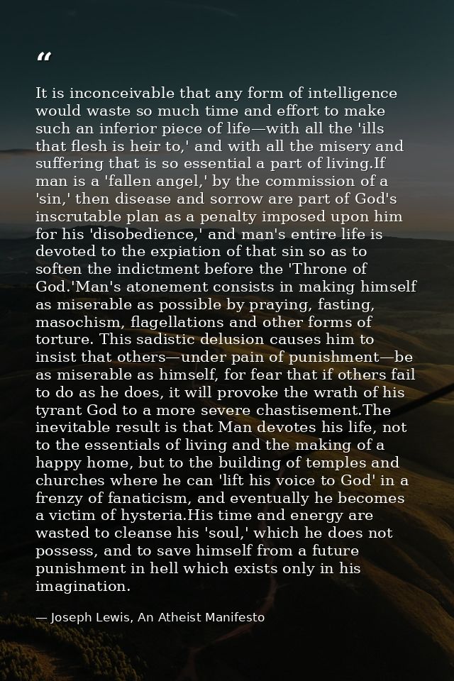 It is inconceivable that any form of intelligence would waste so much time and effort to make such an inferior piece of  — Joseph Lewis, An Atheist Manifesto