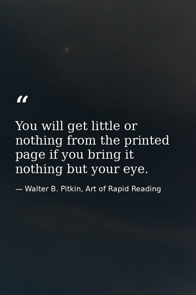 You will get little or nothing from the printed page if you bring it nothing but your eye. — Walter B. Pitkin, Art of Rapid Reading