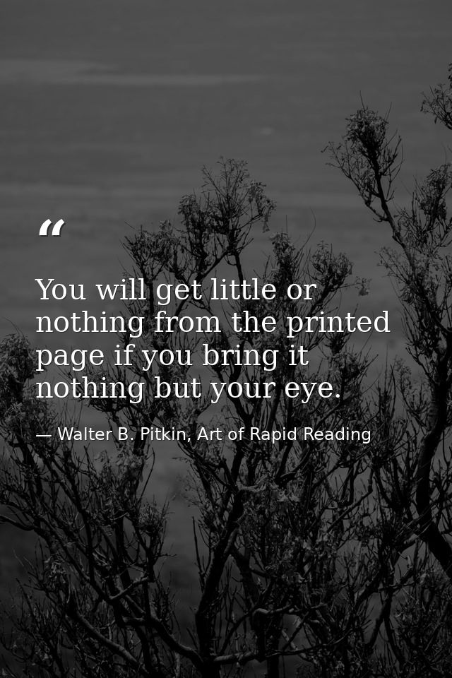 You will get little or nothing from the printed page if you bring it nothing but your eye. — Walter B. Pitkin, Art of Rapid Reading
