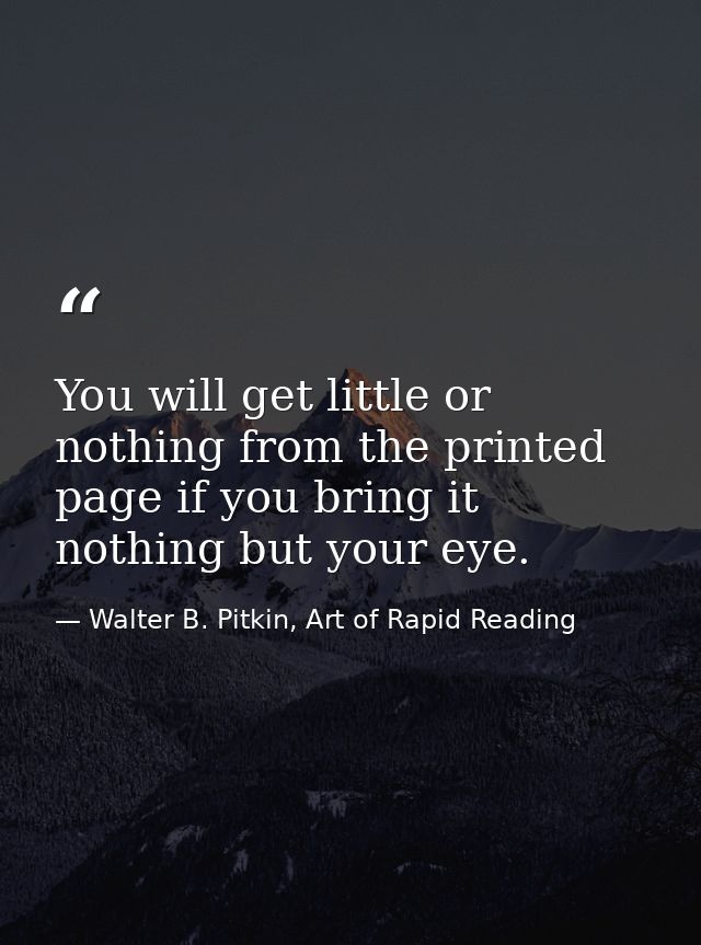 You will get little or nothing from the printed page if you bring it nothing but your eye. — Walter B. Pitkin, Art of Rapid Reading