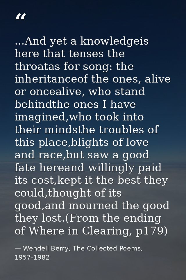 ...And yet a knowledgeis here that tenses the throatas for song: the inheritanceof the ones, alive or oncealive, who sta — Wendell Berry, The Collected Poems, 1957-1982