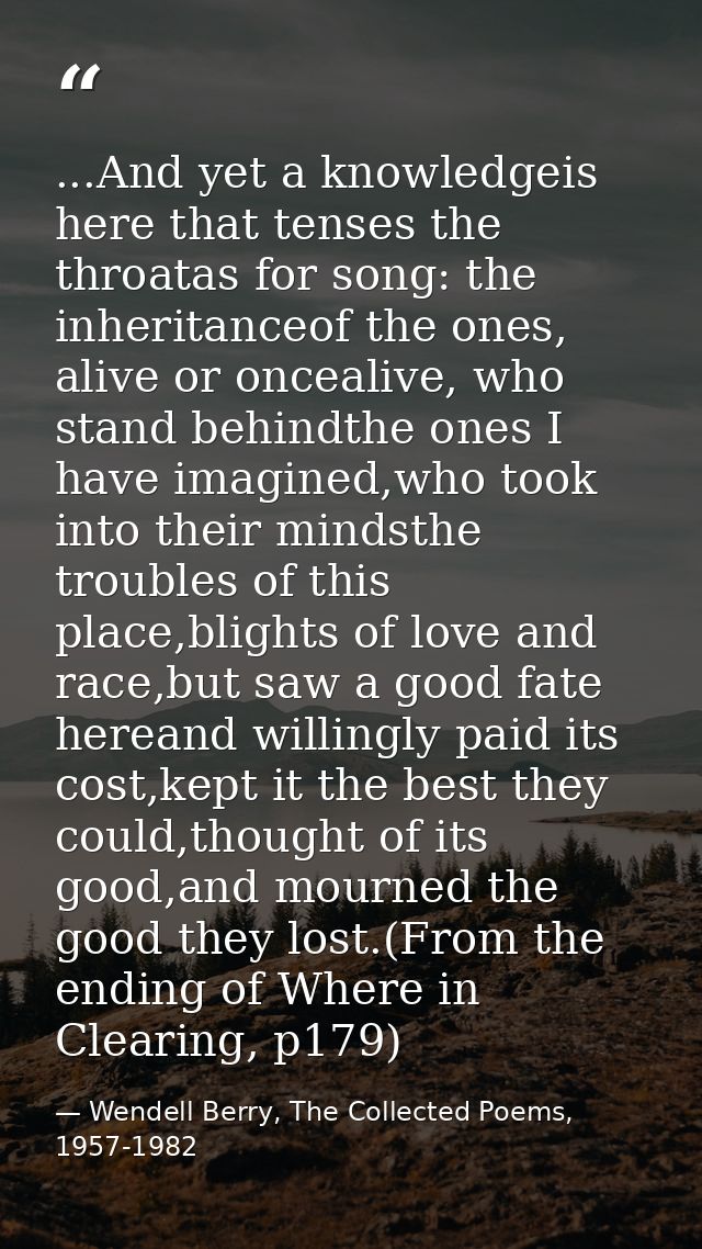 ...And yet a knowledgeis here that tenses the throatas for song: the inheritanceof the ones, alive or oncealive, who sta — Wendell Berry, The Collected Poems, 1957-1982