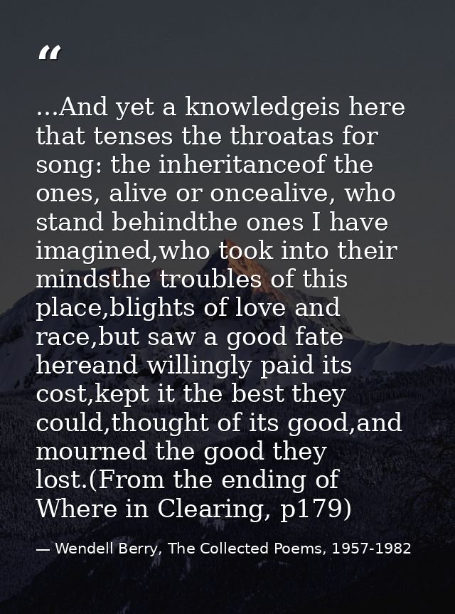 ...And yet a knowledgeis here that tenses the throatas for song: the inheritanceof the ones, alive or oncealive, who sta — Wendell Berry, The Collected Poems, 1957-1982