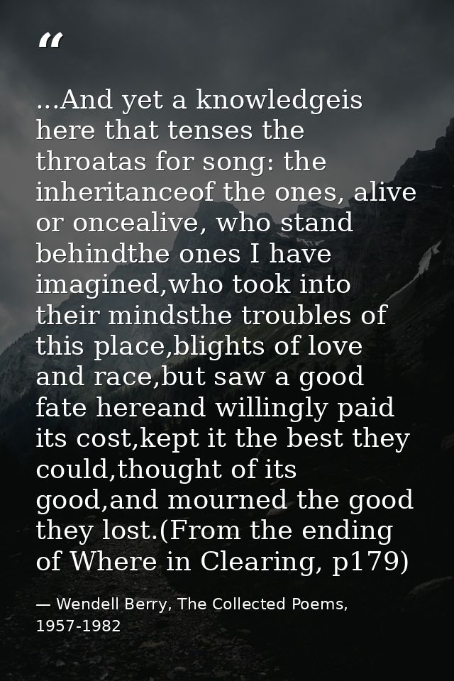 ...And yet a knowledgeis here that tenses the throatas for song: the inheritanceof the ones, alive or oncealive, who sta — Wendell Berry, The Collected Poems, 1957-1982