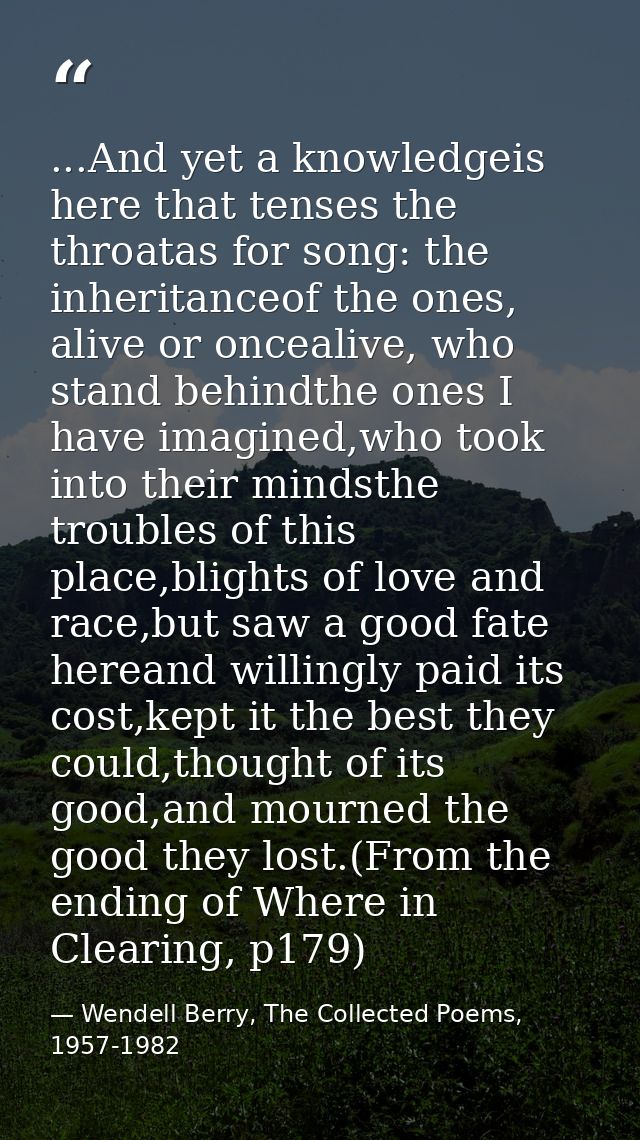 ...And yet a knowledgeis here that tenses the throatas for song: the inheritanceof the ones, alive or oncealive, who sta — Wendell Berry, The Collected Poems, 1957-1982