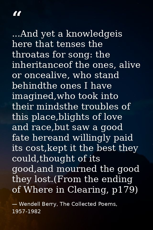 ...And yet a knowledgeis here that tenses the throatas for song: the inheritanceof the ones, alive or oncealive, who sta — Wendell Berry, The Collected Poems, 1957-1982