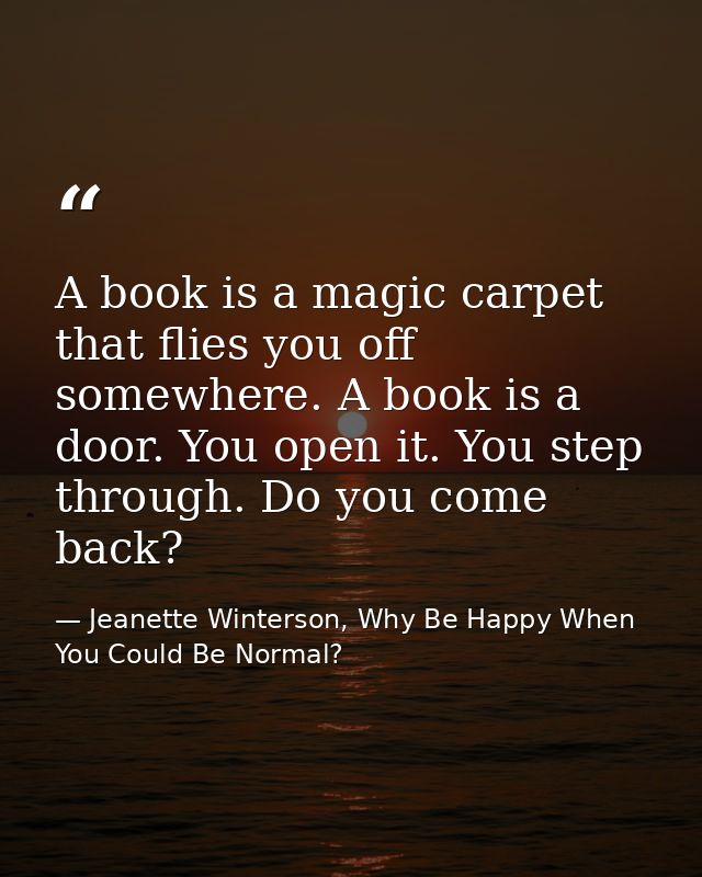 A book is a magic carpet that flies you off somewhere. A book is a door. You open it. You step through. Do you come back — Jeanette Winterson, Why Be Happy When You Could Be Normal?