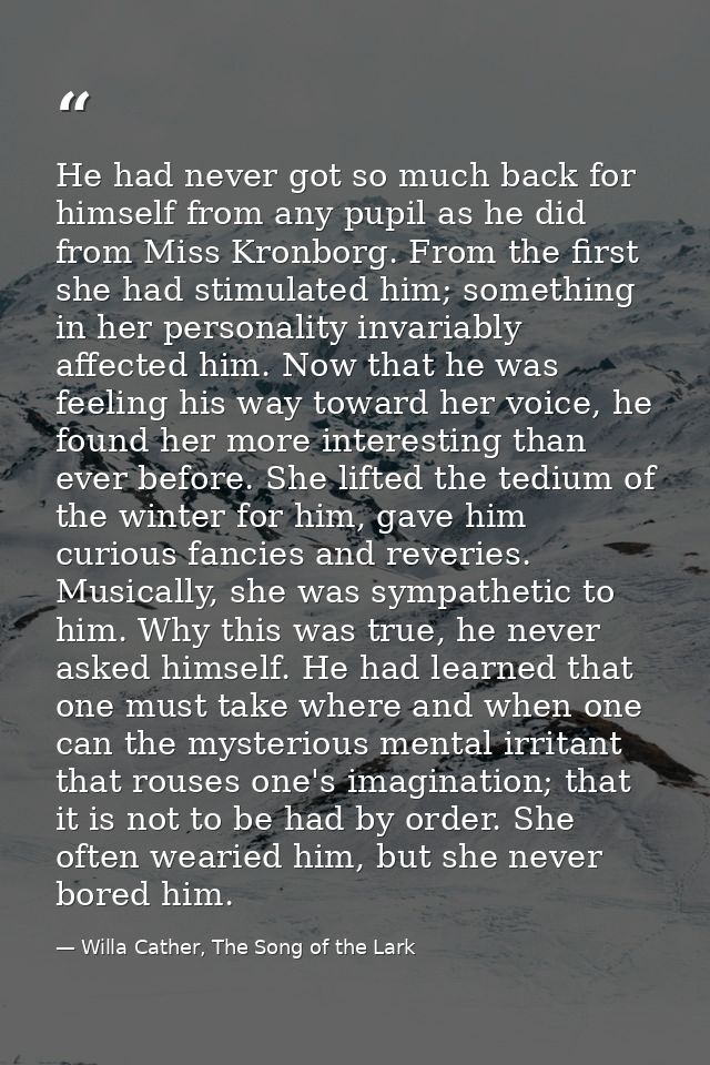 He had never got so much back for himself from any pupil as he did from Miss Kronborg. From the first she had stimulated — Willa Cather, The Song of the Lark