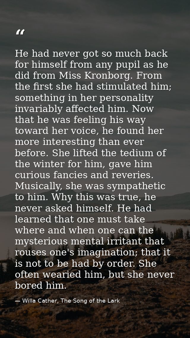 He had never got so much back for himself from any pupil as he did from Miss Kronborg. From the first she had stimulated — Willa Cather, The Song of the Lark