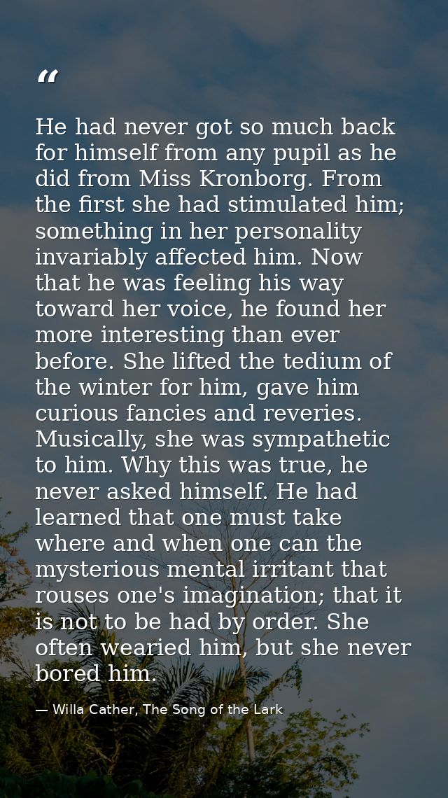 He had never got so much back for himself from any pupil as he did from Miss Kronborg. From the first she had stimulated — Willa Cather, The Song of the Lark