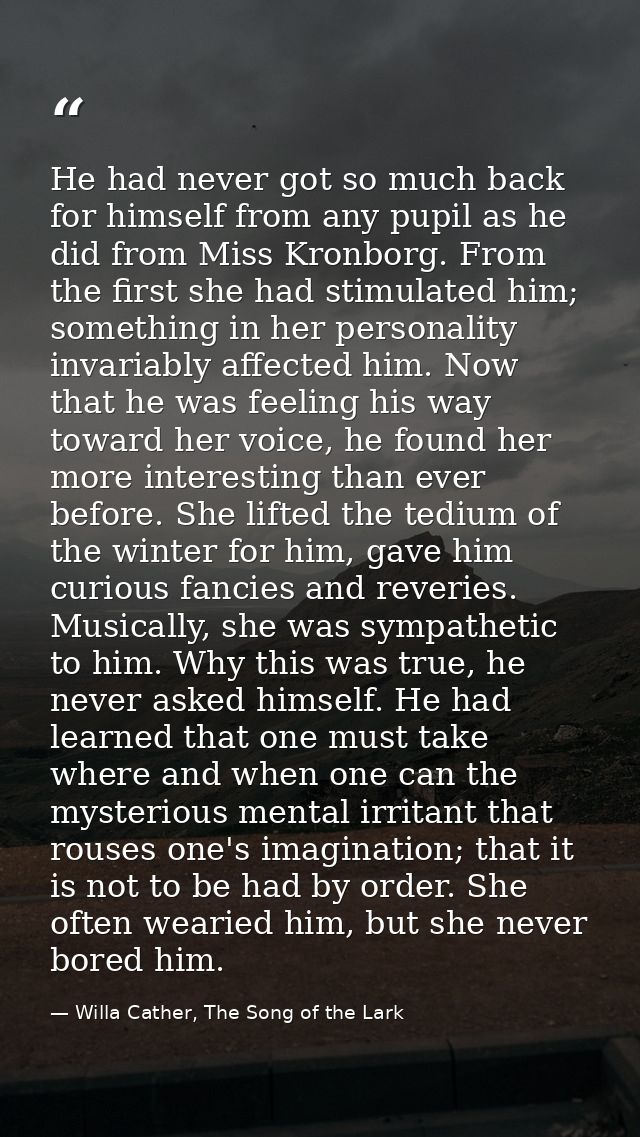 He had never got so much back for himself from any pupil as he did from Miss Kronborg. From the first she had stimulated — Willa Cather, The Song of the Lark