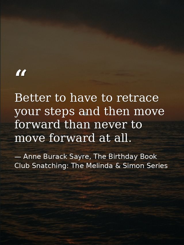 Better to have to retrace your steps and then move forward than never to move forward at all. — Anne Burack Sayre, The Birthday Book Club Snatching: The Melinda & Simon Series