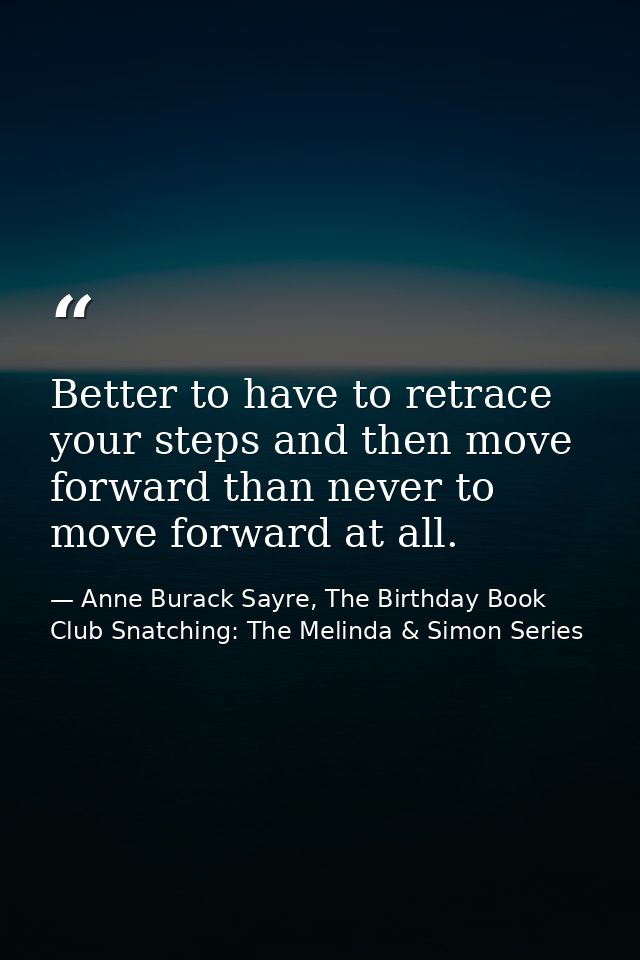 Better to have to retrace your steps and then move forward than never to move forward at all. — Anne Burack Sayre, The Birthday Book Club Snatching: The Melinda & Simon Series