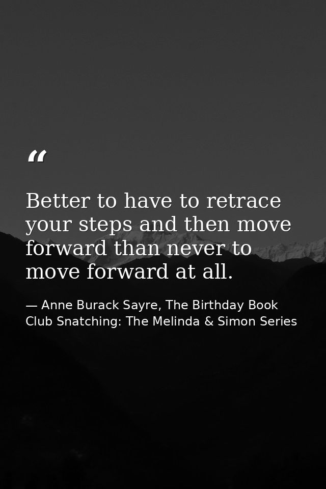 Better to have to retrace your steps and then move forward than never to move forward at all. — Anne Burack Sayre, The Birthday Book Club Snatching: The Melinda & Simon Series
