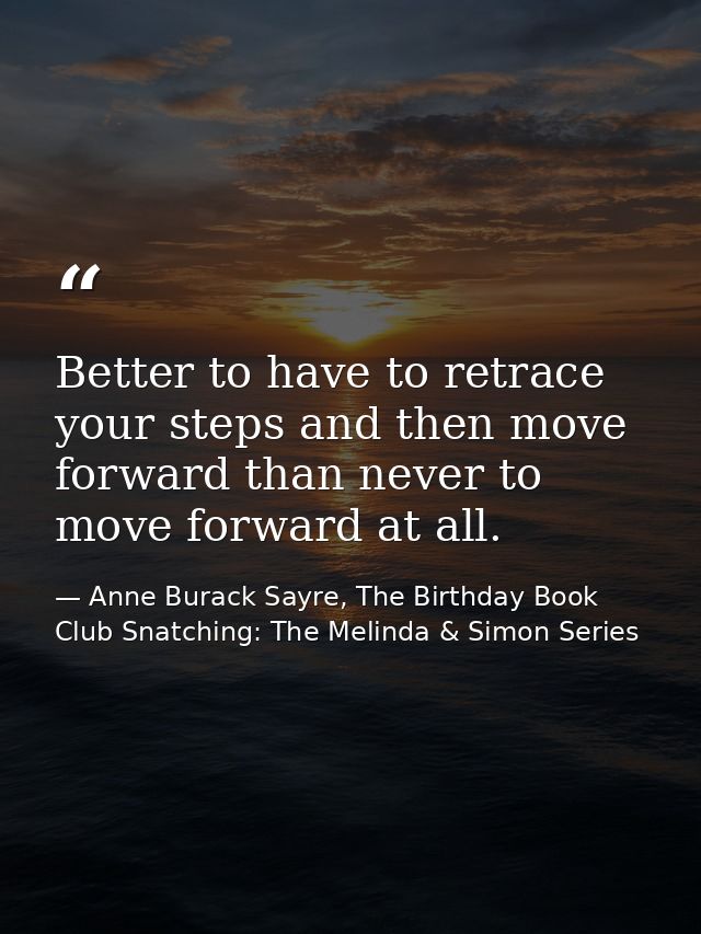 Better to have to retrace your steps and then move forward than never to move forward at all. — Anne Burack Sayre, The Birthday Book Club Snatching: The Melinda & Simon Series