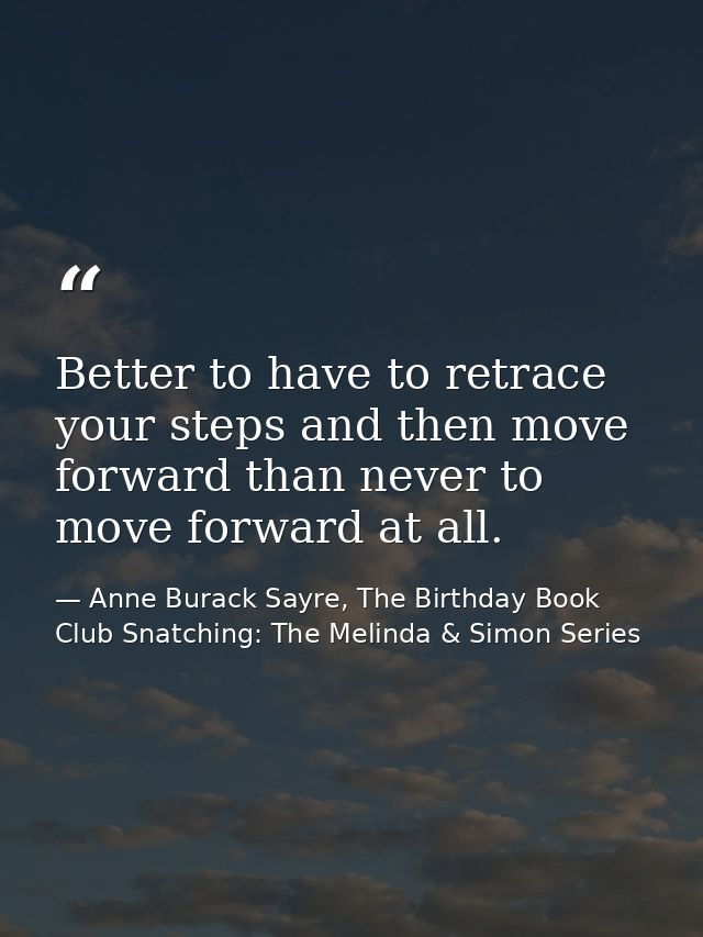 Better to have to retrace your steps and then move forward than never to move forward at all. — Anne Burack Sayre, The Birthday Book Club Snatching: The Melinda & Simon Series