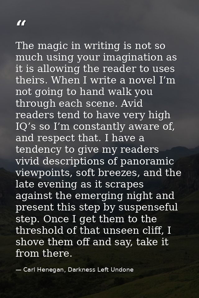 The magic in writing is not so much using your imagination as it is allowing the reader to uses theirs. When I write a n — Carl Henegan, Darkness Left Undone