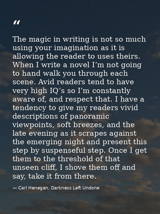 The magic in writing is not so much using your imagination as it is allowing the reader to uses theirs. When I write a n — Carl Henegan, Darkness Left Undone