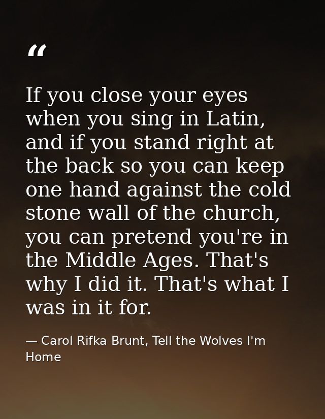 If you close your eyes when you sing in Latin, and if you stand right at the back so you can keep one hand against the c — Carol Rifka Brunt, Tell the Wolves I'm Home