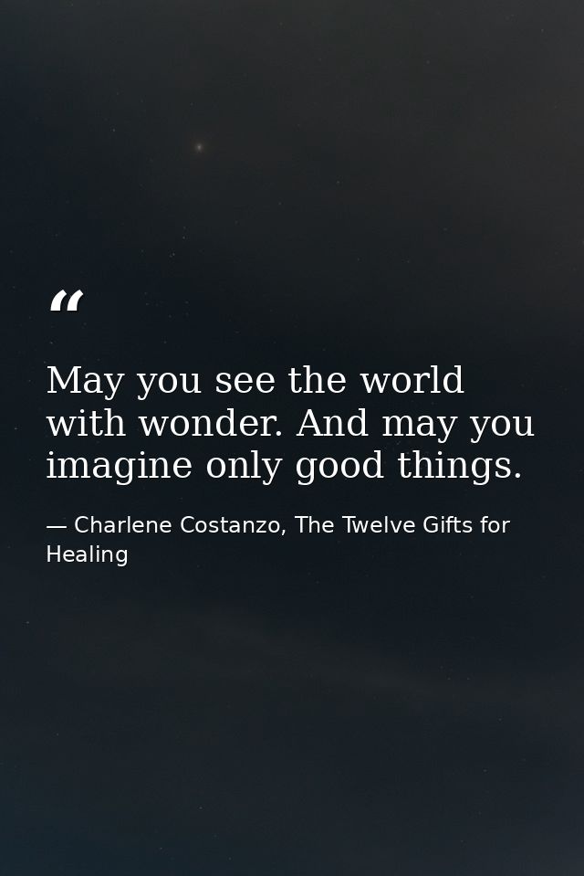 May you see the world with wonder. And may you imagine only good things. — Charlene Costanzo, The Twelve Gifts for Healing