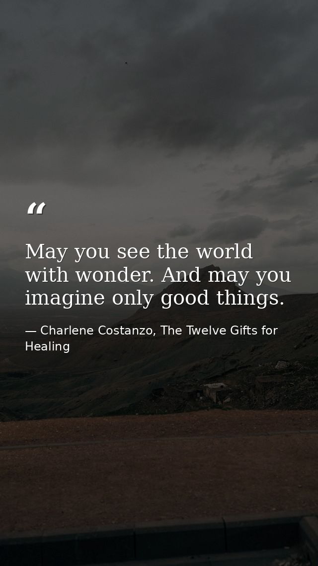 May you see the world with wonder. And may you imagine only good things. — Charlene Costanzo, The Twelve Gifts for Healing