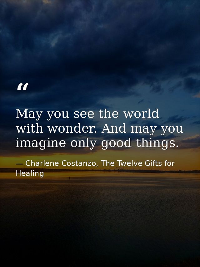 May you see the world with wonder. And may you imagine only good things. — Charlene Costanzo, The Twelve Gifts for Healing