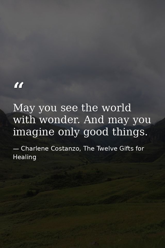 May you see the world with wonder. And may you imagine only good things. — Charlene Costanzo, The Twelve Gifts for Healing