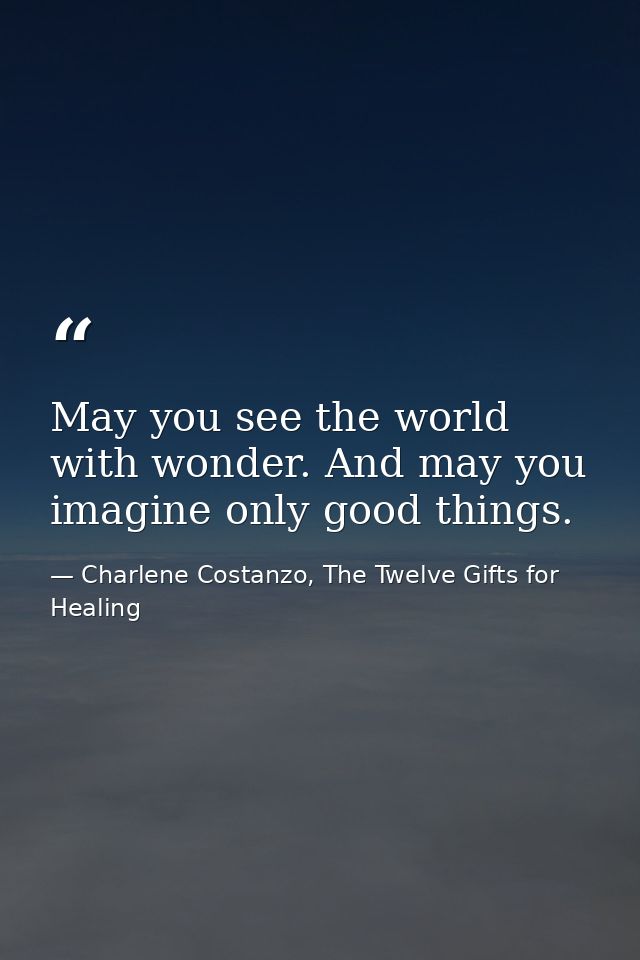 May you see the world with wonder. And may you imagine only good things. — Charlene Costanzo, The Twelve Gifts for Healing