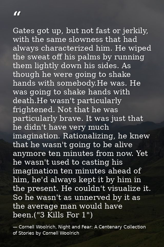 Gates got up, but not fast or jerkily, with the same slowness that had always characterized him. He wiped the sweat off  — Cornell Woolrich, Night and Fear: A Centenary Collection of Stories by Cornell Woolrich