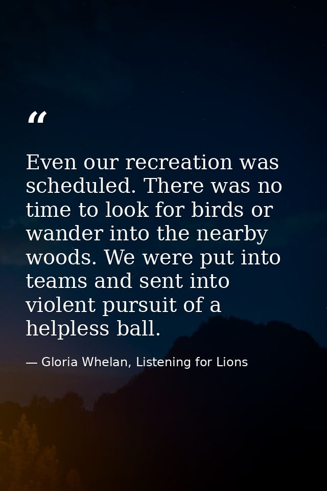 Even our recreation was scheduled. There was no time to look for birds or wander into the nearby woods. We were put into — Gloria Whelan, Listening for Lions