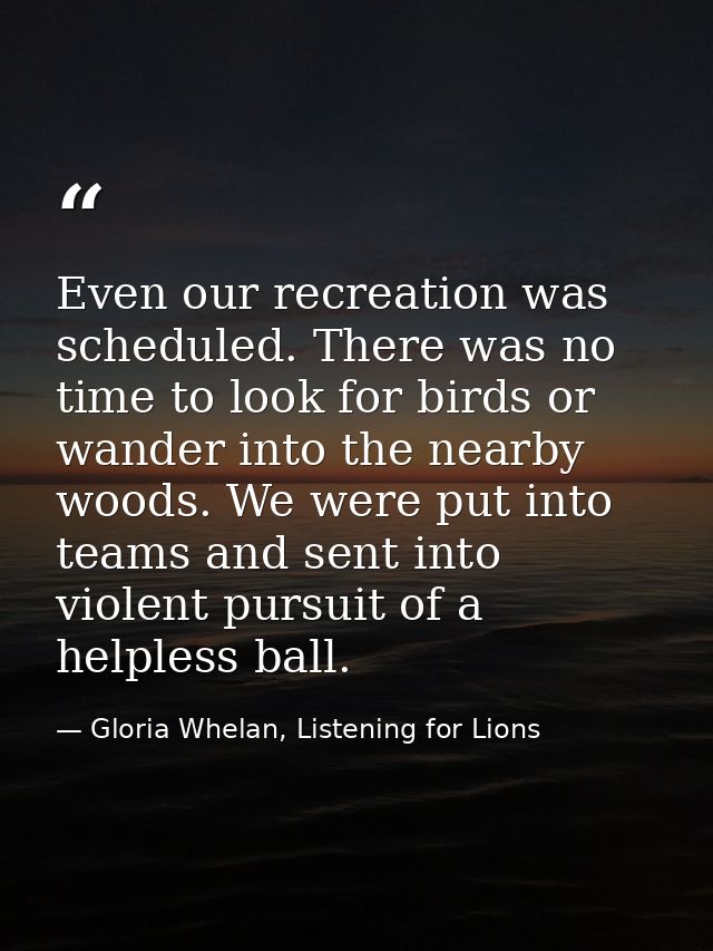 Even our recreation was scheduled. There was no time to look for birds or wander into the nearby woods. We were put into — Gloria Whelan, Listening for Lions