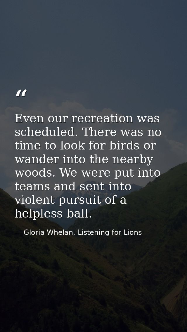 Even our recreation was scheduled. There was no time to look for birds or wander into the nearby woods. We were put into — Gloria Whelan, Listening for Lions