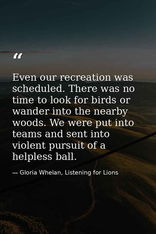 Even our recreation was scheduled. There was no time to look for birds or wander into the nearby woods. We were put into — Gloria Whelan, Listening for Lions